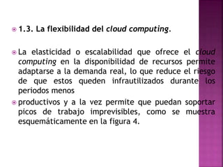  1.3. La flexibilidad del cloud computing.
 La elasticidad o escalabilidad que ofrece el cloud
computing en la disponibilidad de recursos permite
adaptarse a la demanda real, lo que reduce el riesgo
de que estos queden infrautilizados durante los
periodos menos
 productivos y a la vez permite que puedan soportar
picos de trabajo imprevisibles, como se muestra
esquemáticamente en la figura 4.
 