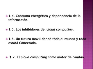  1.4. Consumo energético y dependencia de la
información.
 1.5. Los inhibidores del cloud computing.
 1.6. Un futuro móvil donde todo el mundo y todo
estará Conectado.
 1.7. El cloud computing como motor de cambio.
 
