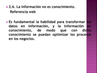  2.6. La información no es conocimiento.
Referencia web
 Es fundamental la habilidad para transformar los
datos en información, y la información en
conocimiento, de modo que con dicho
conocimiento se puedan optimizar los procesos
en los negocios.
 