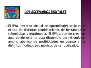 LOS ESCENARIOS DIGITALES.
 El EVA (entorno virtual de aprendizaje) se basa en
el uso de distintas combinaciones de herramientas
telemáticas y multimedia. El EVA pretende crear un
aula donde ésta no está disponible permitiendo un
amplio abanico de posibilidades en cuanto a los
distintos modelos pedagógicos de ser utilizados.
 