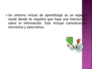  Un entorno virtual de aprendizaje es un espacio
social donde se requiere que haya una interacción
sobre la información. Esto incluye comunicación
sincrónica y asincrónica.
 