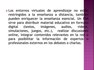  Los entornos virtuales de aprendizaje no están
restringidos a la enseñanza a distancia, también
pueden enriquecer la enseñanza esencial. Un EVA
sirve para distribuir material educativo en formato
digital (textos, imágenes, audios, videos,
simulaciones, juegos, etc.), realizar discusiones
online, integrar contenidos relevantes en la red o
para posibilitar la información de expertos o
profesionales externos en los debates o charlas.
 