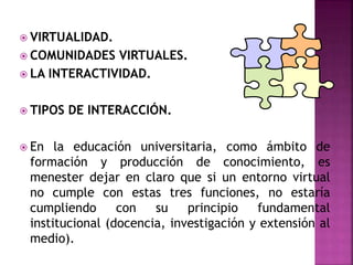  VIRTUALIDAD.
 COMUNIDADES VIRTUALES.
 LA INTERACTIVIDAD.
 TIPOS DE INTERACCIÓN.
 En la educación universitaria, como ámbito de
formación y producción de conocimiento, es
menester dejar en claro que si un entorno virtual
no cumple con estas tres funciones, no estaría
cumpliendo con su principio fundamental
institucional (docencia, investigación y extensión al
medio).
 