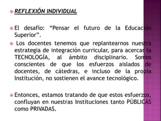  REFLEXIÓN INDIVIDUAL
 El desafío: “Pensar el futuro de la Educación
Superior”.
 Los docentes tenemos que replantearnos nuestra
estrategia de integración curricular, para acercar la
TECNOLOGÍA, al ámbito disciplinario. Somos
conscientes de que los esfuerzos aislados de
docentes, de cátedras, e incluso de la propia
Institución, no sostienen el avance tecnológico.
 Entonces, estamos tratando de que estos esfuerzos,
confluyan en nuestras Instituciones tanto PÚBLICAS
como PRIVADAS.
 