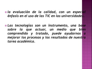 la evaluación de la calidad, con un especial
énfasis en el uso de las TIC en las universidades.
 Las tecnologías son un instrumento, una base
sobre la que actuar, un medio que bien
comprendido y tratado, puede ayudarnos a
mejorar los procesos y los resultados de nuestra
tarea académica.
 