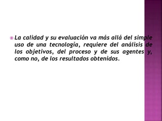  La calidad y su evaluación va más allá del simple
uso de una tecnología, requiere del análisis de
los objetivos, del proceso y de sus agentes y,
como no, de los resultados obtenidos.
 
