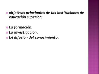  objetivos principales de las instituciones de
educación superior:
 La formación,
 La investigación,
 LA difusión del conocimiento.
 