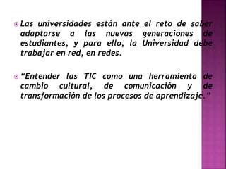  Las universidades están ante el reto de saber
adaptarse a las nuevas generaciones de
estudiantes, y para ello, la Universidad debe
trabajar en red, en redes.
 “Entender las TIC como una herramienta de
cambio cultural, de comunicación y de
transformación de los procesos de aprendizaje.”
 