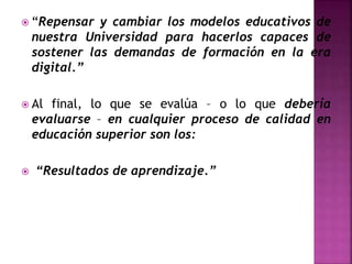  “Repensar y cambiar los modelos educativos de
nuestra Universidad para hacerlos capaces de
sostener las demandas de formación en la era
digital.”
 Al final, lo que se evalúa – o lo que debería
evaluarse – en cualquier proceso de calidad en
educación superior son los:
 “Resultados de aprendizaje.”
 