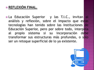  REFLEXIÓN FINAL.
 La Educación Superior y las T.I.C., invitan al
análisis y reflexión, sobre el impacto que estas
tecnologías han tenido sobre las Instituciones de
Educación Superior, pero por sobre todo, interpela
al propio sistema si su incorporación debe
transformar sus estructuras más profundas, o sólo
ser un retoque superficial de lo ya existente.
 
