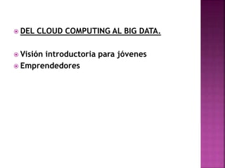  DEL CLOUD COMPUTING AL BIG DATA.
 Visión introductoria para jóvenes
 Emprendedores
 