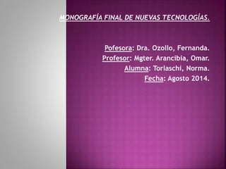 MONOGRAFÍA FINAL DE NUEVAS TECNOLOGÍAS.
Pofesora: Dra. Ozollo, Fernanda.
Profesor: Mgter. Arancibia, Omar.
Alumna: Torlaschi, Norma.
Fecha: Agosto 2014.
 