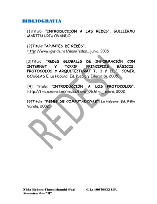 Nilda Rebeca Chuquichambi Paxi C.I.: 10070832 LP.
Semestre: 6to “B”
BIBLIOGRAFIA
[1]Titulo: “INTRODUCCIÓN A LAS REDES”. GUILLERMO
MARTIN URIA OVANDO.
[2]Titulo: “APUNTES DE REDES”.
http: //www.ignside.net/man/redes._junio, 2005
[3]Titulo: “REDES GLOBALES DE INFORMACIÓN CON
INTERNET Y TCP/IP. PRINCIPIOS BÁSICOS,
PROTOCOLOS Y ARQUITECTURA: T. I Y II.”. COMER,
DOUGLAS E. La Habana: Ed. Pueblo y Educación, 2005.
[4] Titulo: “INTRODUCCIÓN A LOS PROTOCOLOS”.
http://fmc.axarnet.es/redes/tema_06.htm._ enero, 2002
[5]Titulo: “REDES DE COMPUTADORAS”. La Habana: Ed. Félix
Varela, 2002.
 