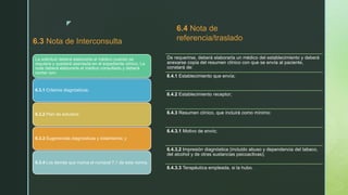 z
6.3 Nota de Interconsulta
La solicitud deberá elaborarla el médico cuando se
requiera y quedará asentada en el expediente clínico. La
nota deberá elaborarla el médico consultado y deberá
contar con:
6.3.1 Criterios diagnósticos;
6.3.2 Plan de estudios;
6.3.3 Sugerencias diagnósticas y tratamiento; y
6.3.4 Los demás que marca el numeral 7.1 de esta norma.
6.4 Nota de
referencia/traslado
De requerirse, deberá elaborarla un médico del establecimiento y deberá
anexarse copia del resumen clínico con que se envía al paciente,
constará de:
6.4.1 Establecimiento que envía;
6.4.2 Establecimiento receptor;
6.4.3 Resumen clínico, que incluirá como mínimo:
6.4.3.1 Motivo de envío;
6.4.3.2 Impresión diagnóstica (incluido abuso y dependencia del tabaco,
del alcohol y de otras sustancias psicoactivas);
6.4.3.3 Terapéutica empleada, si la hubo.
 