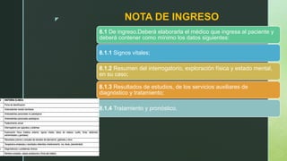 z NOTA DE INGRESO
8.1 De ingreso.Deberá elaborarla el médico que ingresa al paciente y
deberá contener como mínimo los datos siguientes:
8.1.1 Signos vitales;
8.1.2 Resumen del interrogatorio, exploración física y estado mental,
en su caso;
8.1.3 Resultados de estudios, de los servicios auxiliares de
diagnóstico y tratamiento;
8.1.4 Tratamiento y pronóstico.
 