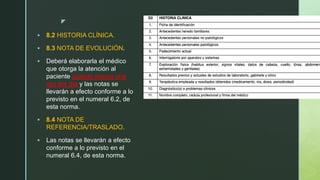 z
 8.2 HISTORIA CLÍNICA.
 8.3 NOTA DE EVOLUCIÓN.
 Deberá elaborarla el médico
que otorga la atención al
paciente cuando menos una
vez por día y las notas se
llevarán a efecto conforme a lo
previsto en el numeral 6.2, de
esta norma.
 8.4 NOTA DE
REFERENCIA/TRASLADO.
 Las notas se llevarán a efecto
conforme a lo previsto en el
numeral 6.4, de esta norma.
 