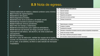 z
8.9 Nota de egreso.
 Deberá elaborarla el médico y deberá contener como mínimo:
 8.9.1 Fecha de ingreso/egreso;
 8.9.2 Motivo del egreso;
 8.9.3 Diagnósticos finales;
 8.9.4 Resumen de la evolución y el estado actual;
 8.9.5 Manejo durante la estancia hospitalaria;
 8.9.6 Problemas clínicos pendientes;
 8.9.7 Plan de manejo y tratamiento;
 8.9.8 Recomendaciones para vigilancia ambulatoria;
 8.9.9 Atención de factores de riesgo (incluido abuso y
dependencia del tabaco, del alcohol y de otras sustancias
psicoactivas);
 8.9.10 Pronóstico;
 8.9.11 En caso de defunción, señalar las causas de la muerte
acorde a la información contenida en el certificado de defunción y
en su caso, si se solicitó y se llevó a cabo estudio de necropsia
hospitalaria.
 