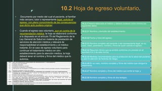 z
10.2 Hoja de egreso voluntario.
 Documento por medio del cual el paciente, el familiar
más cercano, tutor o representante legal, solicita el
egreso, con pleno conocimiento de las consecuencias
que dicho acto pudiera originar;
 Cuando el egreso sea voluntario, aun en contra de la
recomendación médica, la hoja se elaborará conforme
a lo dispuesto en el artículo 79 del Reglamento de la
Ley General de Salud en materia de prestación de
servicios de atención médica y relevará de
responsabilidad al establecimiento y al médico
tratante. En el caso de egreso voluntario para
continuar el tratamiento médico en otro
establecimiento para la atención médica, la hoja
deberá tener el nombre y firma del médico que lo
autoriza.
10.2.3 Deberá elaborarla el médico y deberá contener como mínimo los
siguientes datos:
10.2.3.1 Nombre y domicilio del establecimiento;
10.2.3.2 Fecha y hora del egreso;
10.2.3.3 Nombre completo del paciente o del representante legal, en su
caso, edad, parentesco, nombre y firma de quien solicita el egreso;
10.2.3.4 Resumen clínico que se emitirá conforme a lo previsto en el
apartado 6.4.3 de esta norma;
10.2.3.5 Medidas recomendadas para la protección de la salud del paciente
y para la atención de factores de riesgo;
10.2.3.6 En su caso, nombre completo y firma del médico que otorgue la
responsiva;
10.2.3.7 Nombre completo y firma del médico que emite la hoja; y
10.2.3.8 Nombre completo y firma de dos testigos.
 