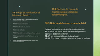 z
.
10.3 Hoja de notificación al
Ministerio Público
 10.3.1 Nombre, razón o denominación social del
establecimiento notificador;
 10.3.2 Fecha de elaboración;
 10.3.3 Identificación del paciente;
 10.3.4 Acto notificado;
 10.3.5 Reporte de lesiones del paciente, en su caso;
 10.3.6 Agencia del Ministerio Público a la que se
notifica; y
 10.3.7 Nombre completo y firma del médico que
realiza la notificación.
10.4 Reporte de causa de
muerte sujeta a vigilancia
epidemiológica.
10.5 Nota de defuncion o muerte fetal
Deberá elaborarla el médico facultado para ello.
10.6 Todas las notas a que se refiere el presente
apartado deberán contener:
10.6.1 Un encabezado con fecha y hora;
10.6.2 El nombre completo y firma de quien la elabora.
 