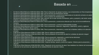 z
Basada en …..
 3.1 Norma Oficial Mexicana NOM-003-SSA2-1993, Para la disposición de sangre humana y sus componentes con fines terapéuticos.
 3.2 Norma Oficial Mexicana NOM-005-SSA2-1993, De los servicios de planificación familiar.
 3.3 Norma Oficial Mexicana NOM-006-SSA2-1993, Para la prevención y control de la tuberculosis en la atención primaria a la salud.
 3.4 Norma Oficial Mexicana NOM-006-SSA3-2011, Para la práctica de anestesiología.
 3.5 Norma Oficial Mexicana NOM-007-SSA2-1993, Atención de la mujer durante el embarazo, parto y puerperio y del recién nacido.
Criterios y procedimientos para la prestación del servicio.
 3.6 Norma Oficial Mexicana NOM-010-SSA2-2010, Para la prevención y control de la infección por Virus de la Inmunodeficiencia
Humana.
 3.7 Norma Oficial Mexicana NOM-013-SSA2-2006, Para la prevención y control de enfermedades bucales.
 3.8 Norma Oficial Mexicana NOM-014-SSA2-1994, Para la prevención, detección, diagnóstico, tratamiento, control y vigilancia
epidemiológica del cáncer cérvico uterino.
 3.9 Norma Oficial Mexicana NOM-015-SSA2-1994, Para la prevención, tratamiento y control de la diabetes mellitus en la atención
primaria.
 3.10 Norma Oficial Mexicana NOM-017-SSA2-1994, Para la vigilancia epidemiológica.
 3.11 Norma Oficial Mexicana NOM-025-SSA2-1994, Para la prestación de servicios de salud en unidades de atención integral
hospitalaria médico-psiquiátrica.
 3.12 Norma Oficial Mexicana NOM-028-SSA2-2009, Para la prevención, tratamiento y control de las adicciones.
 3.13 Norma Oficial Mexicana NOM-031-SSA2-1999, Para la atención a la salud del niño.
 3.14 Norma Oficial Mexicana NOM-040-SSA2-2004, En materia de información en salud.
 3.15 Norma Oficial Mexicana NOM-046-SSA2-2005, Violencia familiar, sexual y contra las mujeres. Criterios para la prevención y
atención.
 3.16 Norma Oficial Mexicana NOM-206-SSA1-2002, Regulación de los servicios de salud. Que establece los criterios de funcionamiento
y atención en los servicios de urgencias de los establecimientos de atención médica.
 