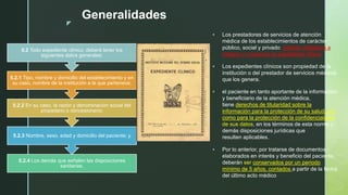 z
Generalidades
 Los prestadores de servicios de atención
médica de los establecimientos de carácter
público, social y privado, estarán obligados a
integrar y conservar el expediente clínico
 Los expedientes clínicos son propiedad de la
institución o del prestador de servicios médicos
que los genera.
 el paciente en tanto aportante de la información
y beneficiario de la atención médica,
tiene derechos de titularidad sobre la
información para la protección de su salud, así
como para la protección de la confidencialidad
de sus datos, en los términos de esta norma y
demás disposiciones jurídicas que
resulten aplicables.
 Por lo anterior, por tratarse de documentos
elaborados en interés y beneficio del paciente,
deberán ser conservados por un periodo
mínimo de 5 años, contados a partir de la fecha
del último acto médico
5.2.4 Los demás que señalen las disposiciones
sanitarias.
5.2.3 Nombre, sexo, edad y domicilio del paciente; y
5.2.2 En su caso, la razón y denominación social del
propietario o concesionario;
5.2.1 Tipo, nombre y domicilio del establecimiento y en
su caso, nombre de la institución a la que pertenece;
5.2 Todo expediente clínico, deberá tener los
siguientes datos generales:
 