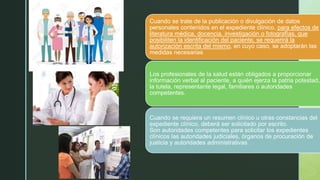 z Cuando se trate de la publicación o divulgación de datos
personales contenidos en el expediente clínico, para efectos de
literatura médica, docencia, investigación o fotografías, que
posibiliten la identificación del paciente, se requerirá la
autorización escrita del mismo, en cuyo caso, se adoptarán las
medidas necesarias
Los profesionales de la salud están obligados a proporcionar
información verbal al paciente, a quién ejerza la patria potestad,
la tutela, representante legal, familiares o autoridades
competentes.
Cuando se requiera un resumen clínico u otras constancias del
expediente clínico, deberá ser solicitado por escrito.
Son autoridades competentes para solicitar los expedientes
clínicos las autoridades judiciales, órganos de procuración de
justicia y autoridades administrativas.
 