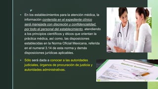 z
 En los establecimientos para la atención médica, la
información contenida en el expediente clínico
será manejada con discreción y confidencialidad,
por todo el personal del establecimiento, atendiendo
a los principios científicos y éticos que orientan la
práctica médica, así como, las disposiciones
establecidas en la Norma Oficial Mexicana, referida
en el numeral 3.14 de esta norma y demás
disposiciones jurídicas aplicables.
 Sólo será dada a conocer a las autoridades
judiciales, órganos de procuración de justicia y
autoridades administrativas.
 