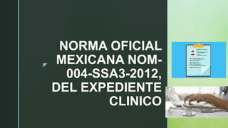 z
NORMA OFICIAL
MEXICANA NOM-
004-SSA3-2012,
DEL EXPEDIENTE
CLINICO
 
