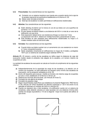 b.3)      Presurizadas: Sus características son las siguientes:

           a) Contarán con un sistema mecánico que inyecte aire a presión dentro de la caja de
              la escalera siguiendo los parámetros establecidos en la Norma A.130
           b) Deben estar cerradas al exterior.
           c) Este tipo de escaleras no están permitidas en edificaciones residenciales.

b.4)      Abiertas: Sus características son las siguientes:

          a) Están abiertas al exterior por lo menos en uno de sus lados con una superficie de
                            2
             al menos 1 m en cada piso.
          b) El vano abierto al exterior estará a una distancia de 6.00 m o más de un vano de la
             edificación a la que sirve.
          c) Esta separación deberá tener una resistencia al fuego no menor de 1 hora.
             La separación de 6.00 m. deberá ser medida horizontal y perpendicular al vano.
          d) Esta escalera es solo aceptada para edificaciones residenciales no mayor a 5
             niveles medidos sobre el nivel de la calle.

b.5)      Cerradas: Sus características son las siguientes:

          a) Cuando todos sus lados cuentan con un cerramiento con una resistencia no menor
             a 1 hora, incluyendo la puerta.
          b) Serán aceptadas únicamente en edificaciones no mayor de 4 niveles y protegidas
             100 % por un sistema de rociadores según estándar NFPA 13.

Artículo 27.- El número y ancho de las escaleras se define según la distancia de viaje del
evacuante medido desde el ambiente más alejado de la escalera y el número máximo de
ocupantes por piso.

La cantidad de escaleras de evacuación se calcula en función al cumplimiento de los siguientes
criterios:

       a) Independientemente de la capacidad de carga de las escaleras y la relación con el
          número de ocupantes, en toda edificación se requiere como mínimo dos escaleras de
          evacuación, con la excepción señalada en el Art. 28
       b) Ancho útil requerido para evacuar, medido en función a la máxima carga de ocupantes
          por piso o nivel, establecido en la Norma A.130 art. 22.
       c) Distancia de recorrido del evacuante. (ver Artículo 25 inciso C).
       d) Concepto de ruta alterna de escape
       e) Concepto de pasadizo ciego
       f) Según requerimientos específicos que establezca el presente Reglamento: RNE Norma
          A.130, Artículo 22º (Para resultados de cálculos superiores a 1.20 m de ancho no es
          aplicable el redondeo en módulos de 0.60 m) y Artículo 23º.
       g) Cuando se requieran dos o más escaleras, y la edificación cuente con un sistema de
          rociadores, estas deberán ubicarse en rutas opuestas con una distancia mínima entre
          puertas de escape equivalente a 1/3 de la diagonal mayor de la planta del edificio al
          que sirven.
 
