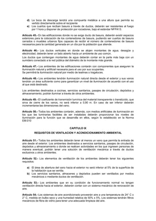 d) La boca de descarga tendrá una compuerta metálica a una altura que permita su
       vertido directamente sobre el recipiente
    e) Los cuartos que reciban basura a través de ductos, deberán ser resistentes al fuego
       por 1 hora y disponer de protección por rociadores, bajo el estándar NFPA13.

Artículo 45.- En las edificaciones donde no se exige ducto de basura, deberán existir espacios
exteriores para la colocación de los contenedores de basura, pudiendo ser cuartos de basura
cerrados o muebles urbanos fijos capaces de recibir el número de contenedores de basura
necesarios para la cantidad generada en un día por la población que atiende.

Artículo 46.- Los ductos verticales en donde se alojen montantes de agua, desagüe y
electricidad, deberán tener un lado abierto hacia un ambiente de uso común.
Los ductos que contengan montantes de agua deberán contar en la parte más baja con un
sumidero conectado a la red pública del diámetro de la montante más grande.

Artículo 47.- Los ambientes de las edificaciones contarán con componentes que aseguren la
iluminación natural y artificial necesaria para el uso por sus ocupantes.
Se permitirá la iluminación natural por medio de teatinas o tragaluces.

Artículo 48.- Los ambientes tendrán iluminación natural directa desde el exterior y sus vanos
tendrán un área suficiente como para garantizar un nivel de iluminación de acuerdo con el uso
al que está destinado.

Los ambientes destinados a cocinas, servicios sanitarios, pasajes de circulación, depósitos y
almacenamiento, podrán iluminar a través de otros ambientes.

Artículo 49.- El coeficiente de transmisión lumínica del material transparente o translúcido, que
sirva de cierre de los vanos, no será inferior a 0,90 m. En caso de ser inferior deberán
incrementarse las dimensiones del vano.

Artículo 50.- Todos los ambientes contarán, además, con medios artificiales de iluminación en
los que las luminarias factibles de ser instaladas deberán proporcionar los niveles de
iluminación para la función que se desarrolla en ellos, según lo establecido en la Norma
EM.010

                                         CAPITULO IX
          REQUISITOS DE VENTILACION Y ACONDICIONAMIENTO AMBIENTAL

Artículo 51.- Todos los ambientes deberán tener al menos un vano que permita la entrada de
aire desde el exterior. Los ambientes destinados a servicios sanitarios, pasajes de circulación,
depósitos y almacenamiento o donde se realicen actividades en los que ingresen personas de
manera eventual, podrán tener una solución de ventilación mecánica a través de ductos
exclusivos u otros ambientes.

Artículo 52.- Los elementos de ventilación de los ambientes deberán tener los siguientes
requisitos:

    a) El área de abertura del vano hacia el exterior no será inferior al 5% de la superficie de
       la habitación que se ventila.
    b) Los servicios sanitarios, almacenes y depósitos pueden ser ventilados por medios
       mecánicos o mediante ductos de ventilación.

Artículo 53.- Los ambientes que en su condición de funcionamiento normal no tengan
ventilación directa hacia el exterior, deberán contar con un sistema mecánico de renovación de
aire.

Artículo 54.- Los sistemas de aire acondicionado proveerán aire a una temperatura de 24° C ±
2° C, medida en bulbo seco y una humedad relativa de 50% ± 5%. Los sistemas tendrán filtros
mecánicos de fibra de vidrio para tener una adecuada limpieza del aire.
 