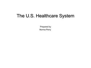 The U.S. Healthcare SystemThe U.S. Healthcare System
Prepared by
Norma Perry
 