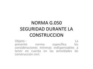 NORMA G.050
SEGURIDAD DURANTE LA
CONSTRUCCION
Objeto :
La
presente
norma
especifica
las
consideraciones mínimas indispensables a
tener en cuenta en las actividades de
construcción civil.

 