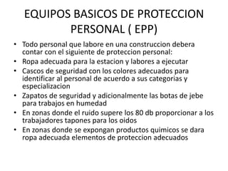 EQUIPOS BASICOS DE PROTECCION
PERSONAL ( EPP)
• Todo personal que labore en una construccion debera
contar con el siguiente de proteccion personal:
• Ropa adecuada para la estacion y labores a ejecutar
• Cascos de seguridad con los colores adecuados para
identificar al personal de acuerdo a sus categorias y
especializacion
• Zapatos de seguridad y adicionalmente las botas de jebe
para trabajos en humedad
• En zonas donde el ruido supere los 80 db proporcionar a los
trabajadores tapones para los oidos
• En zonas donde se expongan productos quimicos se dara
ropa adecuada elementos de proteccion adecuados

 