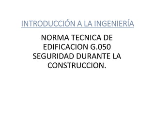 INTRODUCCIÓN A LA INGENIERÍA 
NORMA TECNICA DE 
EDIFICACION G.050 
SEGURIDAD DURANTE LA 
CONSTRUCCION. 
 