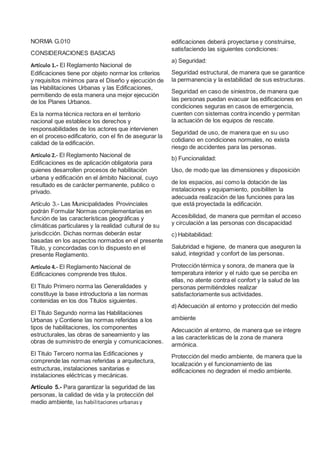 NORMA G.010
CONSIDERACIONES BASICAS
Artículo 1.- El Reglamento Nacional de
Edificaciones tiene por objeto normar los criterios
y requisitos mínimos para el Diseño y ejecución de
las Habilitaciones Urbanas y las Edificaciones,
permitiendo de esta manera una mejor ejecución
de los Planes Urbanos.
Es la norma técnica rectora en el territorio
nacional que establece los derechos y
responsabilidades de los actores que intervienen
en el proceso edificatorio, con el fin de asegurar la
calidad de la edificación.
Artículo 2.- El Reglamento Nacional de
Edificaciones es de aplicación obligatoria para
quienes desarrollen procesos de habilitación
urbana y edificación en el ámbito Nacional, cuyo
resultado es de carácter permanente, publico o
privado.
Artículo 3.- Las Municipalidades Provinciales
podrán Formular Normas complementarias en
función de las características geográficas y
climáticas particulares y la realidad cultural de su
jurisdicción. Dichas normas deberán estar
basadas en los aspectos normados en el presente
Titulo, y concordadas con lo dispuesto en el
presente Reglamento.
Artículo 4.- El Reglamento Nacional de
Edificaciones comprende tres títulos.
El Titulo Primero norma las Generalidades y
constituye la base introductoria a las normas
contenidas en los dos Títulos siguientes.
El Titulo Segundo norma las Habilitaciones
Urbanas y Contiene las normas referidas a los
tipos de habilitaciones, los componentes
estructurales, las obras de saneamiento y las
obras de suministro de energía y comunicaciones.
El Titulo Tercero norma las Edificaciones y
comprende las normas referidas a arquitectura,
estructuras, instalaciones sanitarias e
instalaciones eléctricas y mecánicas.
Artículo 5.- Para garantizar la seguridad de las
personas, la calidad de vida y la protección del
medio ambiente, las habilitacionesurbanasy
edificaciones deberá proyectarse y construirse,
satisfaciendo las siguientes condiciones:
a) Seguridad:
Seguridad estructural, de manera que se garantice
la permanencia y la estabilidad de sus estructuras.
Seguridad en caso de siniestros, de manera que
las personas puedan evacuar las edificaciones en
condiciones seguras en casos de emergencia,
cuenten con sistemas contra incendio y permitan
la actuación de los equipos de rescate.
Seguridad de uso, de manera que en su uso
cotidiano en condiciones normales, no exista
riesgo de accidentes para las personas.
b) Funcionalidad:
Uso, de modo que las dimensiones y disposición
de los espacios, asi como la dotación de las
instalaciones y equipamiento, posibiliten la
adecuada realización de las funciones para las
que está proyectada la edificación.
Accesibilidad, de manera que permitan el acceso
y circulación a las personas con discapacidad
c) Habitabilidad:
Salubridad e higiene, de manera que aseguren la
salud, integridad y confort de las personas.
Protección térmica y sonora, de manera que la
temperatura interior y el ruido que se perciba en
ellas, no atente contra el confort y la salud de las
personas permitiéndoles realizar
satisfactoriamente sus actividades.
d) Adecuación al entorno y protección del medio
ambiente
Adecuación al entorno, de manera que se integre
a las características de la zona de manera
armónica.
Protección del medio ambiente, de manera que la
localización y el funcionamiento de las
edificaciones no degraden el medio ambiente.
 