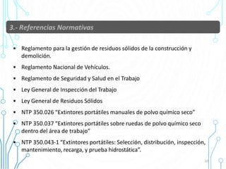 • Reglamento para la gestión de residuos sólidos de la construcción y
demolición.
• Reglamento Nacional de Vehículos.
• Reglamento de Seguridad y Salud en el Trabajo
• Ley General de Inspección del Trabajo
• Ley General de Residuos Sólidos
• NTP 350.026 “Extintores portátiles manuales de polvo químico seco”
• NTP 350.037 “Extintores portátiles sobre ruedas de polvo químico seco
dentro del área de trabajo”
• NTP 350.043-1 “Extintores portátiles: Selección, distribución, inspección,
mantenimiento, recarga, y prueba hidrostática”.
10
 