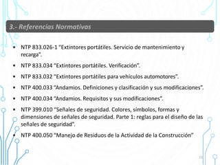 • NTP 833.026-1 “Extintores portátiles. Servicio de mantenimiento y
recarga”.
• NTP 833.034 “Extintores portátiles. Verificación”.
• NTP 833.032 “Extintores portátiles para vehículos automotores”.
• NTP 400.033 “Andamios. Definiciones y clasificación y sus modificaciones”.
• NTP 400.034 “Andamios. Requisitos y sus modificaciones”.
• NTP 399.010 “Señales de seguridad. Colores, símbolos, formas y
dimensiones de señales de seguridad. Parte 1: reglas para el diseño de las
señales de seguridad”.
• NTP 400.050 “Manejo de Residuos de la Actividad de la Construcción”
11
 