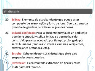 20. Eslinga: Elemento de estrobamiento que puede estar
compuesto de acero, nylón y forro de lona. Cuerda trenzada
prevista de ganchos para levantar grandes pesos.
21. Espacio confinado: Para la presente norma, es un ambiente
que tiene entrada y salida limitada y que no ha sido
construido para ser ocupado por tiempo prolongado por
seres humanos (tanques, cisternas, cámaras, recipientes,
excavaciones profundas, etc.).
22. Estrobo: Cabo unido por sus chicotes que sirve para
suspender cosas pesadas.
23. Excavación: Es el resultado extracción de tierra y otros 21
materiales del terreno.
 
