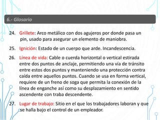 24. Grillete: Arco metálico con dos agujeros por donde pasa un
pin, usado para asegurar un elemento de maniobra.
25. Ignición: Estado de un cuerpo que arde. Incandescencia.
26. Línea de vida: Cable o cuerda horizontal o vertical estirada
entre dos puntos de anclaje, permitiendo una vía de tránsito
entre estos dos puntos y manteniendo una protección contra
caída entre aquellos puntos. Cuando se usa en forma vertical,
requiere de un freno de soga que permita la conexión de la
línea de enganche así como su desplazamiento en sentido
ascendente con traba descendente.
27. Lugar de trabajo: Sitio en el que los trabajadores laboran y que
se halla bajo el control de un empleador.
22
 