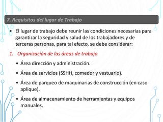 • El lugar de trabajo debe reunir las condiciones necesarias para
garantizar la seguridad y salud de los trabajadores y de
terceras personas, para tal efecto, se debe considerar:
1. Organización de las áreas de trabajo
• Área dirección y administración.
• Área de servicios (SSHH, comedor y vestuario).
• Área de parqueo de maquinarias de construcción (en caso
aplique).
• Área de almacenamiento de herramientas y equipos
manuales.
 