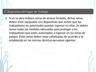 • Si en la obra hubiera zonas de acceso limitado, dichas zonas
deben estar equipadas con dispositivos que eviten que los
trabajadores no autorizados puedan ingresar en ellas. Se deben
tomar todas las medidas adecuadas para proteger a los
trabajadores que estén autorizados a ingresar en las zonas de
peligro. Estas zonas deben estar señalizadas de acuerdo a lo
establecido en las normas técnicas peruanas vigentes.
32
 