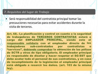 • Será responsabilidad del contratista principal tomar las
precauciones necesarias para evitar accidentes durante la
visita de terceros.
Art. 68.- La planificación y control en cuanto a la seguridad
de trabaý
adores de TERCEROS CONTRATISTAS estará a
34
responsable solidario con el empleador directo de
cargo del EMPLEADOR PRINCIPAL, siendo este el
los
trabaýadores sub-contratados por contratistas o
“services”, debiendo comprobar la obtención de las pólizas
de SCTR y otras de tipo obligatorio. El empleador principal
es responsable de diseñar y hacer respetar el SG-SST que
debe acatar todo el personal de sus contratistas, y en caso
de incumplimiento de la legislación el empleador principal
está obligado a resarcir los daños. (art. 103 de la misma
ley).
 
