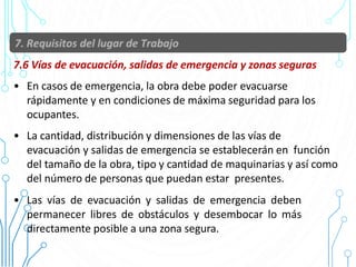 7.6 Vías de evacuación, salidas de emergencia y zonas seguras
• En casos de emergencia, la obra debe poder evacuarse
rápidamente y en condiciones de máxima seguridad para los
ocupantes.
• La cantidad, distribución y dimensiones de las vías de
evacuación y salidas de emergencia se establecerán en función
del tamaño de la obra, tipo y cantidad de maquinarias y así como
del número de personas que puedan estar presentes.
• Las vías de evacuación y salidas de emergencia deben
permanecer libres de obstáculos y desembocar lo más
directamente posible a una zona segura.
 