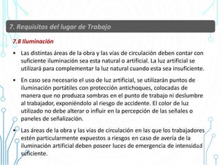 7.8 Iluminación
• Las distintas áreas de la obra y las vías de circulación deben contar con
suficiente iluminación sea esta natural o artificial. La luz artificial se
utilizará para complementar la luz natural cuando esta sea insuficiente.
• En caso sea necesario el uso de luz artificial, se utilizarán puntos de
iluminación portátiles con protección antichoques, colocadas de
manera que no produzca sombras en el punto de trabajo ni deslumbre
al trabajador, exponiéndolo al riesgo de accidente. El color de luz
utilizado no debe alterar o influir en la percepción de las señales o
paneles de señalización.
• Las áreas de la obra y las vías de circulación en las que los trabajadores
estén particularmente expuestos a riesgos en caso de avería de la
iluminación artificial deben poseer luces de emergencia de intensidad
suficiente.
39
 