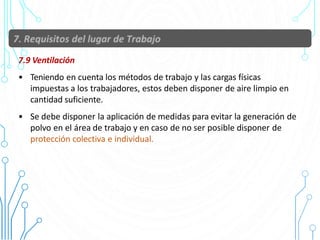7.9 Ventilación
• Teniendo en cuenta los métodos de trabajo y las cargas físicas
impuestas a los trabajadores, estos deben disponer de aire limpio en
cantidad suficiente.
• Se debe disponer la aplicación de medidas para evitar la generación de
polvo en el área de trabajo y en caso de no ser posible disponer de
protección colectiva e individual.
40
 
