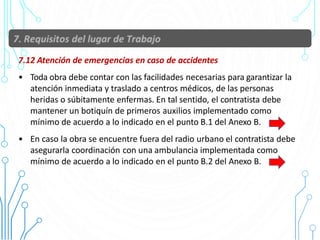 7.12 Atención de emergencias en caso de accidentes
• Toda obra debe contar con las facilidades necesarias para garantizar la
atención inmediata y traslado a centros médicos, de las personas
heridas o súbitamente enfermas. En tal sentido, el contratista debe
mantener un botiquín de primeros auxilios implementado como
mínimo de acuerdo a lo indicado en el punto B.1 del Anexo B.
• En caso la obra se encuentre fuera del radio urbano el contratista debe
asegurarla coordinación con una ambulancia implementada como
mínimo de acuerdo a lo indicado en el punto B.2 del Anexo B.
46
 