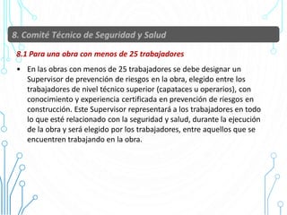8.1 Para una obra con menos de 25 trabajadores
• En las obras con menos de 25 trabajadores se debe designar un
Supervisor de prevención de riesgos en la obra, elegido entre los
trabajadores de nivel técnico superior (capataces u operarios), con
conocimiento y experiencia certificada en prevención de riesgos en
construcción. Este Supervisor representará a los trabajadores en todo
lo que esté relacionado con la seguridad y salud, durante la ejecución
de la obra y será elegido por los trabajadores, entre aquellos que se
encuentren trabajando en la obra.
47
 