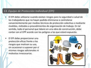 55
• El EPI debe utilizarse cuando existan riesgos para la seguridad o salud de
los trabajadores que no hayan podido eliminarse o controlarse
convenientemente por medios técnicos de protección colectiva o mediante
medidas, métodos o procedimientos de organización de trabajo. En tal
sentido, todo el personal que labore en una obra de construcción, debe
contar con el EPP acorde con los peligros a los que estará expuesto.
• El EPI debe proporcionar una
protección eficaz frente a los
riesgos que motivan su uso,
sin ocasionar o suponer por sí
mismos riesgos adicionales ni
molestias innecesarias.
 