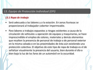13.1 Ropa de trabajo
• Será adecuada a las labores y a la estación. En zonas lluviosas se
proporcionará al trabajador cobertor impermeable.
• Para labores o trabajos expuestos a riesgos existentes a causa de la
circulación de vehículos u operación de equipos y maquinarias, se hace
imprescindible el empleo de colores, materiales y demás elementos
que resalten la presencia de personal de trabajo o de personal exterior
en la misma calzada o en las proximidades de ésta aún existiendo una
protección colectiva. El objetivo de este tipo de ropa de trabajo es el de
señalizar visualmente la presencia del usuario, bien durante el día o
bien bajo la luz de los faros de un automóvil en la oscuridad.
56
 