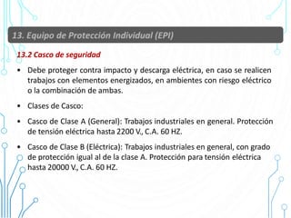 13.2 Casco de seguridad
• Debe proteger contra impacto y descarga eléctrica, en caso se realicen
trabajos con elementos energizados, en ambientes con riesgo eléctrico
o la combinación de ambas.
• Clases de Casco:
• Casco de Clase A (General): Trabajos industriales en general. Protección
de tensión eléctrica hasta 2200 V., C.A. 60 HZ.
• Casco de Clase B (Eléctrica): Trabajos industriales en general, con grado
de protección igual al de la clase A. Protección para tensión eléctrica
hasta 20000 V., C.A. 60 HZ.
58
 